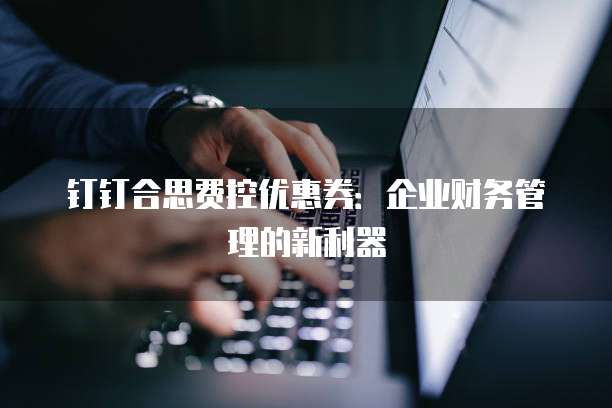 钉钉合思费控优惠券:企业财务管理的新利器