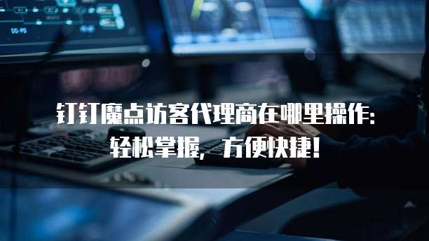 钉钉魔点访客代理商在哪里操作:轻松掌握,方便快捷!
