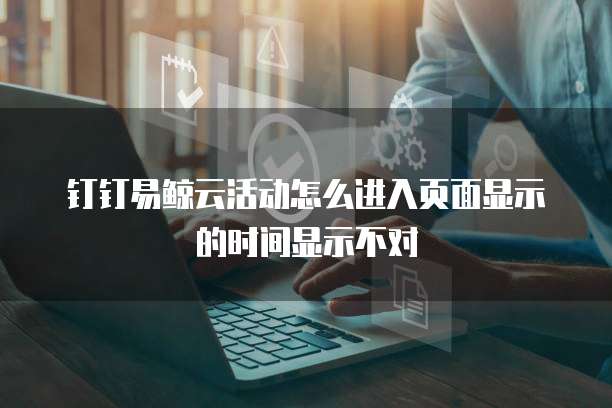 钉钉易鲸云活动怎么进入页面显示的时间显示不对