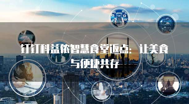 钉钉科益侬智慧食堂返点:让美食与便捷共存