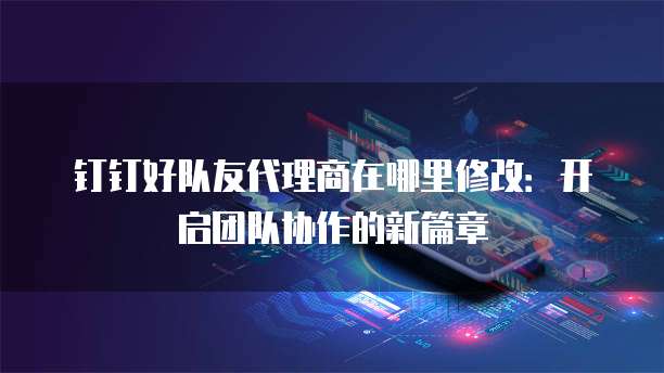 钉钉好队友代理商在哪里修改:开启团队协作的新篇章