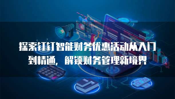 探索钉钉智能财务优惠活动从入门到精通,解锁财务管理新境界