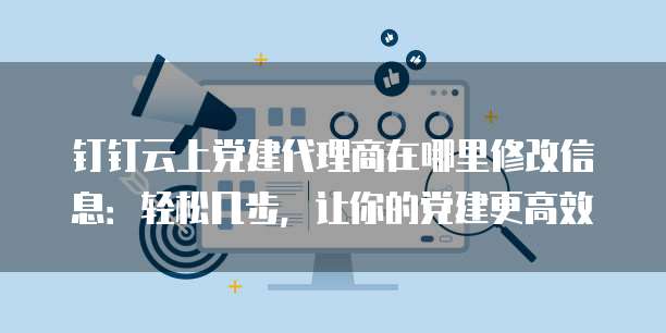 钉钉云上党建代理商在哪里修改信息:轻松几步,让你的党建更高效