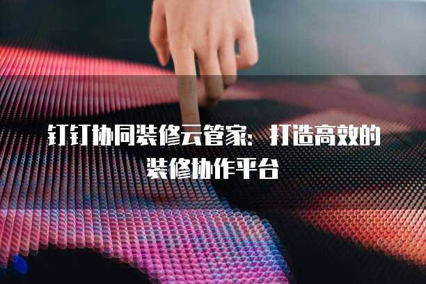 钉钉协同装修云管家：打造高效的装修协作平台