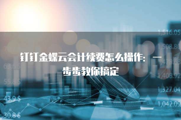 钉钉金蝶云会计续费怎么操作:一步步教你搞定