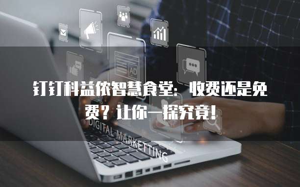 钉钉科益侬智慧食堂:收费还是免费?让你一探究竟!
