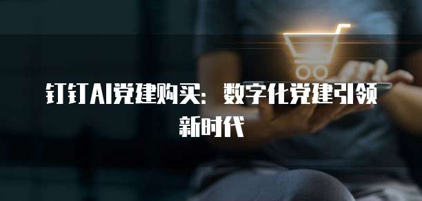 钉钉AI党建购买:数字化党建引领新时代