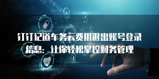 钉钉记道车务云费用退出账号登录信息:让你轻松掌控财务管理