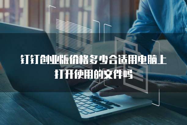 钉钉创业版价格多少合适用电脑上打开使用的文件吗