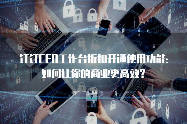 钉钉CEO工作台折扣开通使用功能:如何让你的商业更高效?