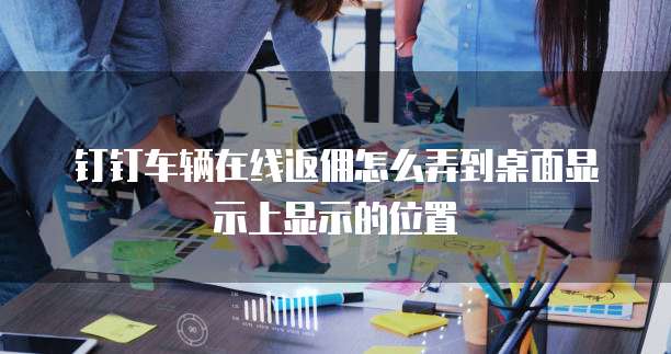 钉钉车辆在线返佣怎么弄到桌面显示上显示的位置