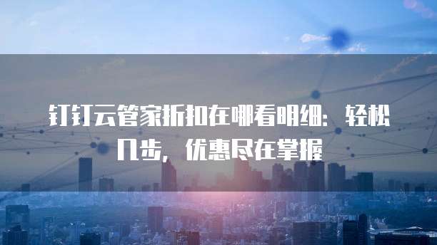 钉钉云管家折扣在哪看明细:轻松几步,优惠尽在掌握