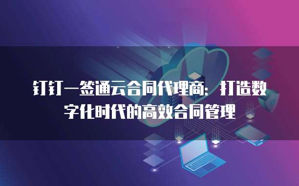 钉钉一签通云合同代理商:打造数字化时代的高效合同管理