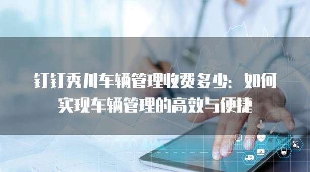 钉钉秀川车辆管理收费多少:如何实现车辆管理的高效与便捷