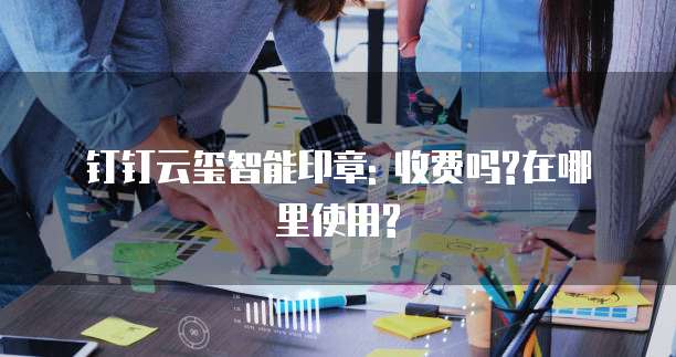 钉钉云玺智能印章: 收费吗?在哪里使用?