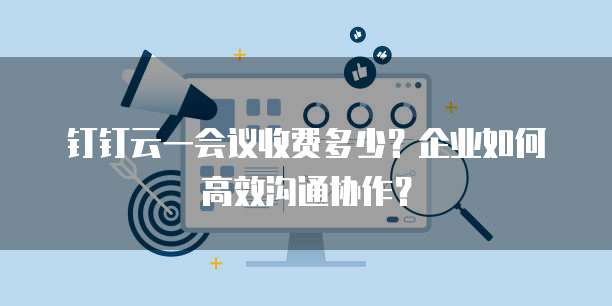 钉钉云一会议收费多少?企业如何高效沟通协作?
