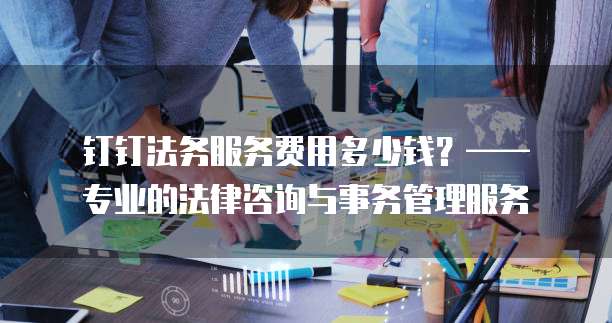 钉钉法务服务费用多少钱?—— 专业的法律咨询与事务管理服务