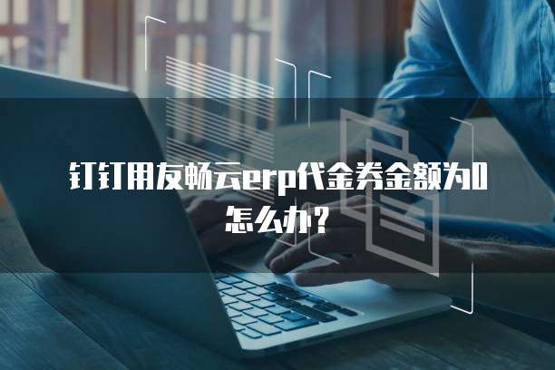 钉钉用友畅云erp代金券金额为0怎么办?