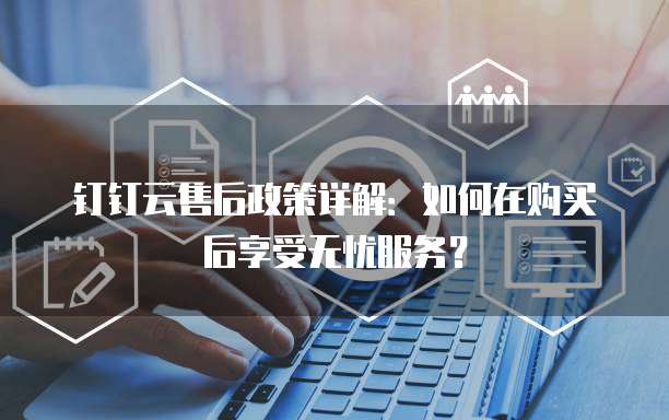 钉钉云售后政策详解:如何在购买后享受无忧服务?