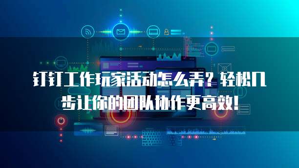 钉钉工作玩家活动怎么弄？轻松几步让你的团队协作更高效！