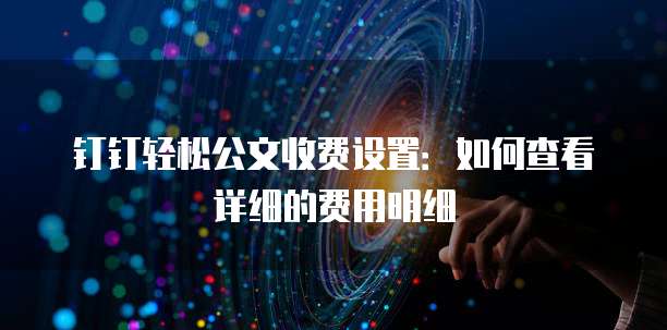 钉钉轻松公文收费设置:如何查看详细的费用明细