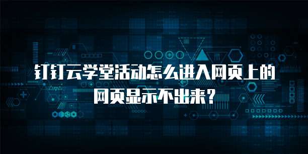 钉钉云学堂活动怎么进入网页上的网页显示不出来？