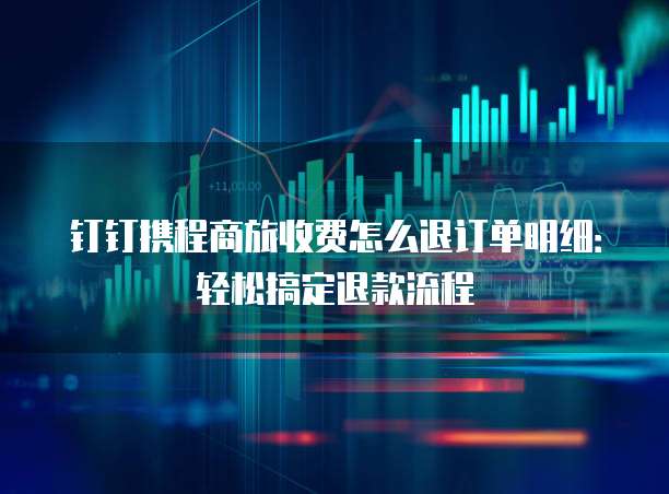 钉钉携程商旅收费怎么退订单明细:轻松搞定退款流程