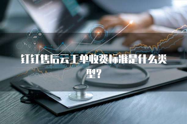 钉钉售后云工单收费标准是什么类型?
