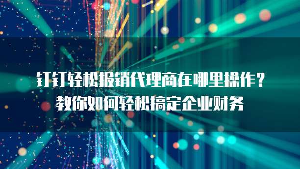 钉钉轻松报销代理商在哪里操作?教你如何轻松搞定企业财务