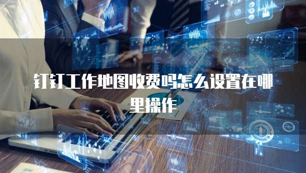钉钉工作地图收费吗怎么设置在哪里操作