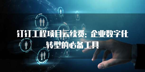钉钉工程项目云续费: 企业数字化转型的必备工具