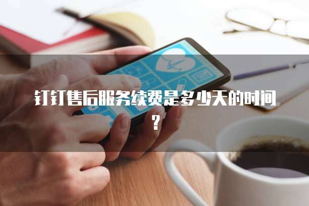钉钉售后服务续费是多少天的时间？