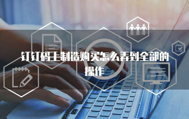 钉钉码上制造购买怎么弄到全部的操作