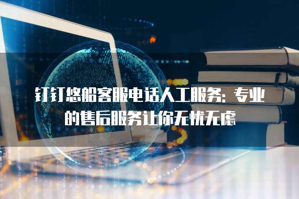 钉钉悠船客服电话人工服务: 专业的售后服务让你无忧无虑