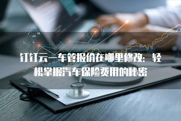 钉钉云一车管报价在哪里修改:轻松掌握汽车保险费用的秘密