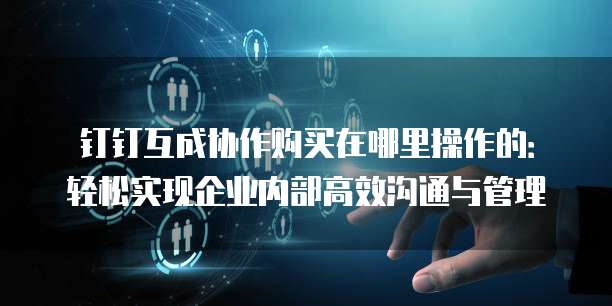 钉钉互成协作购买在哪里操作的:轻松实现企业内部高效沟通与管理