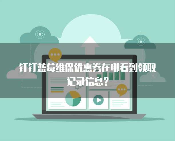 钉钉蓝莓维保优惠券在哪看到领取记录信息?