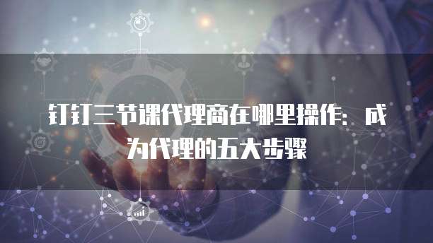 钉钉三节课代理商在哪里操作:成为代理的五大步骤