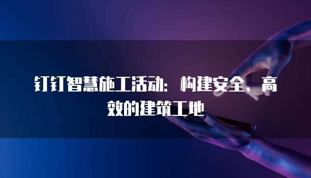 钉钉智慧施工活动:构建安全、高效的建筑工地
