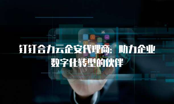 钉钉合力云企安代理商:助力企业数字化转型的伙伴