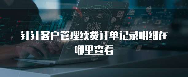 钉钉客户管理续费订单记录明细在哪里查看