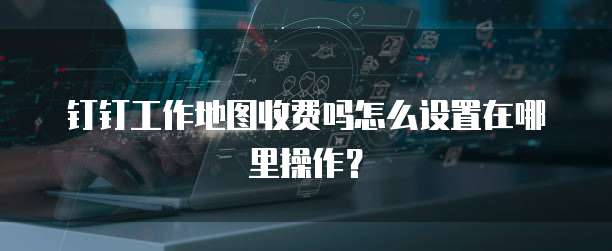 钉钉工作地图收费吗怎么设置在哪里操作?