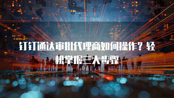 钉钉通达审批代理商如何操作?轻松掌握三大步骤
