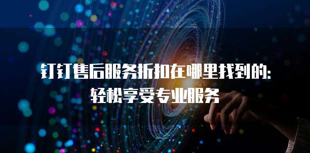 钉钉售后服务折扣在哪里找到的:轻松享受专业服务