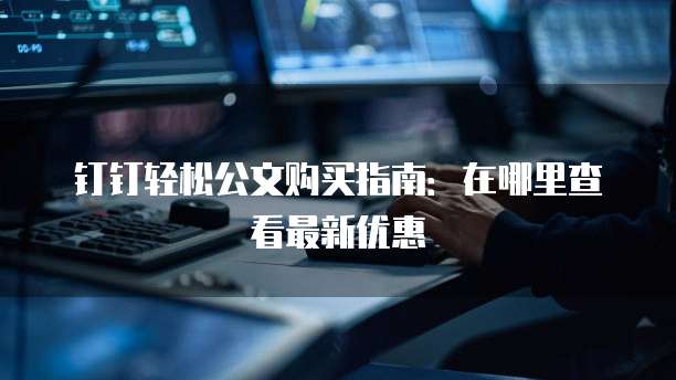钉钉轻松公文购买指南:在哪里查看最新优惠