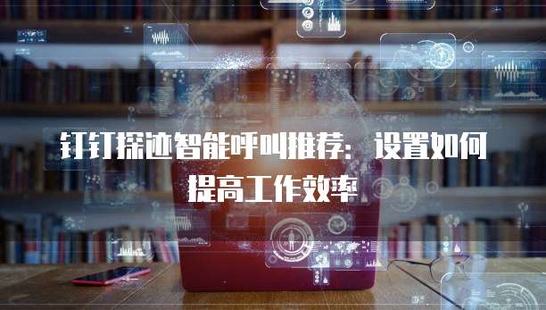 钉钉探迹智能呼叫推荐:设置如何提高工作效率