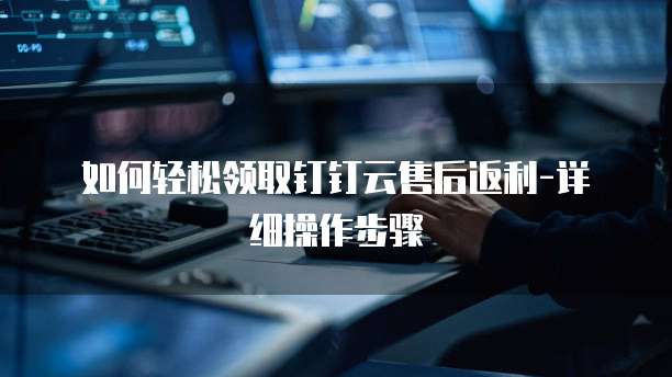 如何轻松领取钉钉云售后返利-详细操作步骤