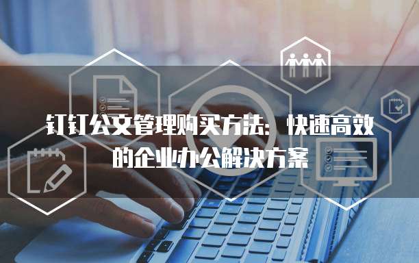 钉钉公文管理购买方法:快速高效的企业办公解决方案