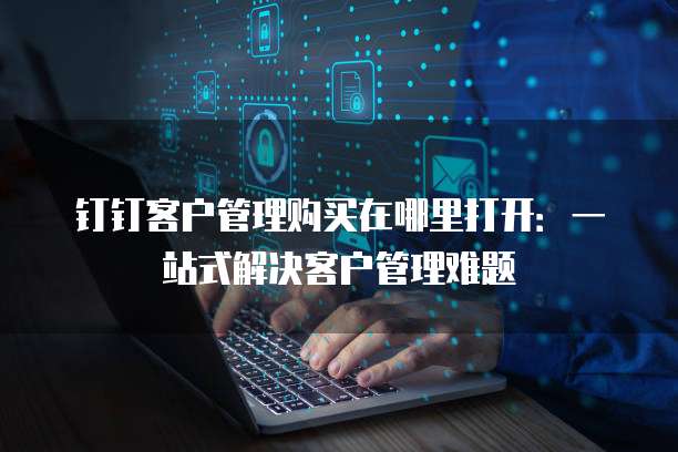 钉钉客户管理购买在哪里打开:一站式解决客户管理难题