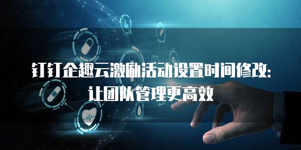 钉钉企趣云激励活动设置时间修改:让团队管理更高效